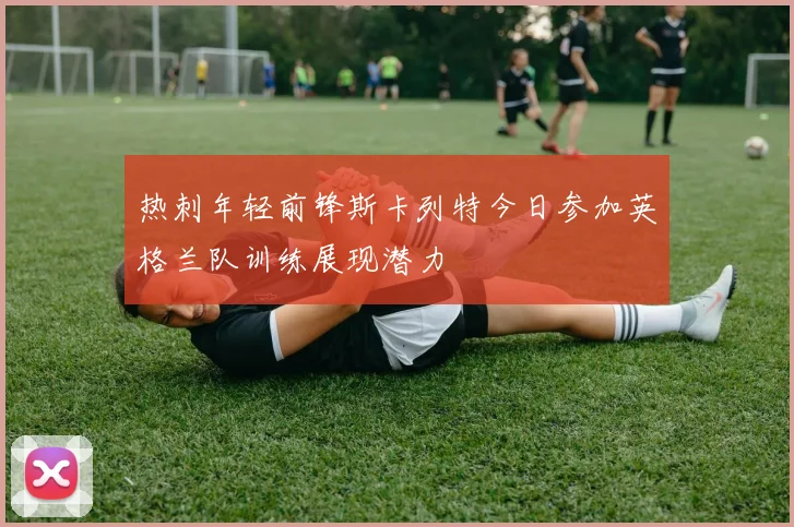 热刺年轻前锋斯卡列特今日参加英格兰队训练展现潜力