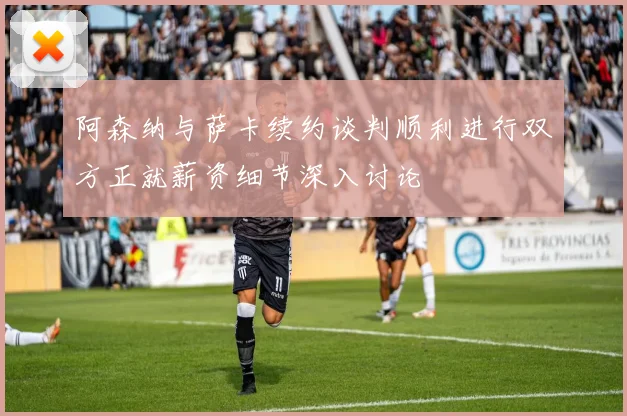 阿森纳与萨卡续约谈判顺利进行双方正就薪资细节深入讨论