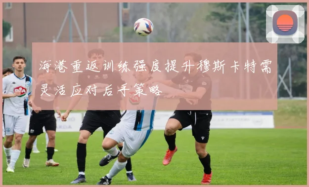 海港重返训练强度提升穆斯卡特需灵活应对后手策略