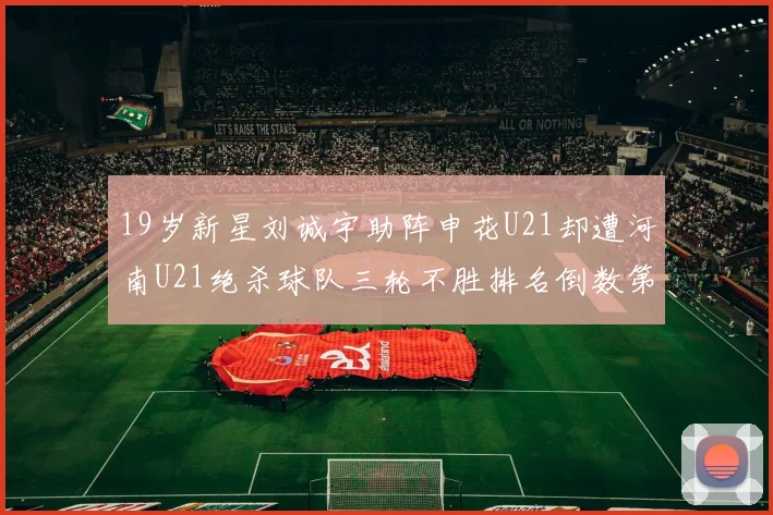 19岁新星刘诚宇助阵申花U21却遭河南U21绝杀球队三轮不胜排名倒数第二