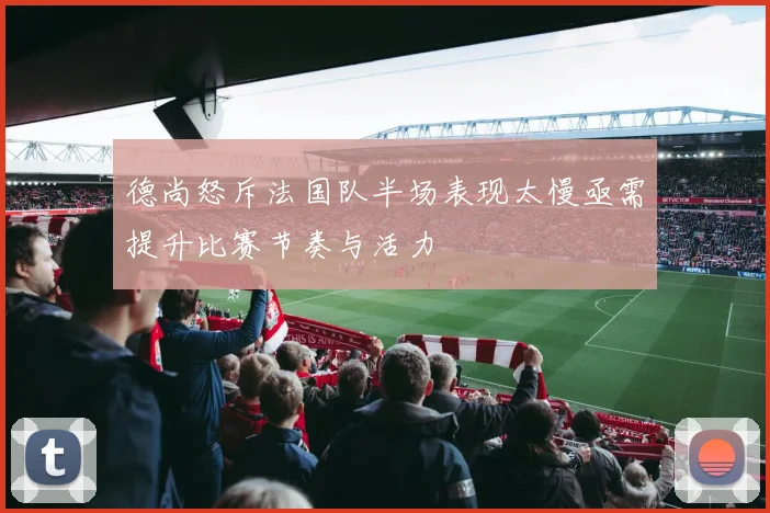 德尚怒斥法国队半场表现太慢亟需提升比赛节奏与活力